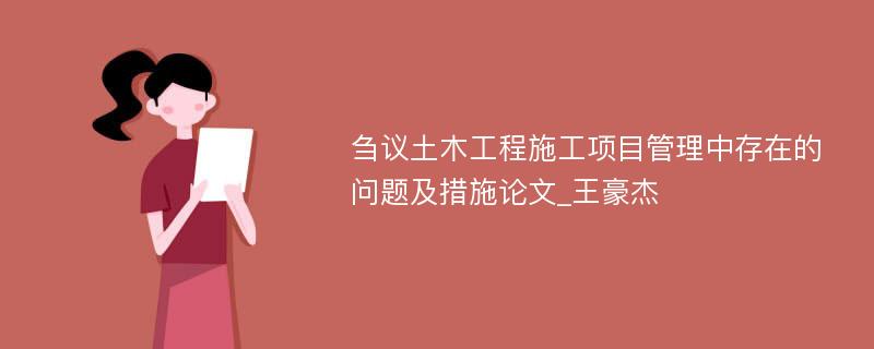 刍议土木工程施工项目管理中存在的问题及措施论文_王豪杰