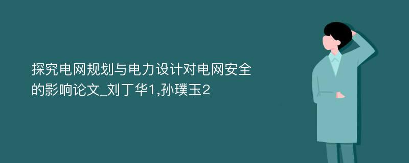 探究电网规划与电力设计对电网安全的影响论文_刘丁华1,孙璞玉2