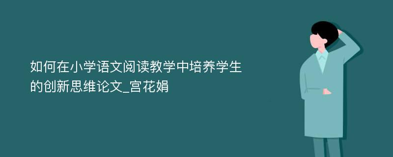 如何在小学语文阅读教学中培养学生的创新思维论文_宫花娟