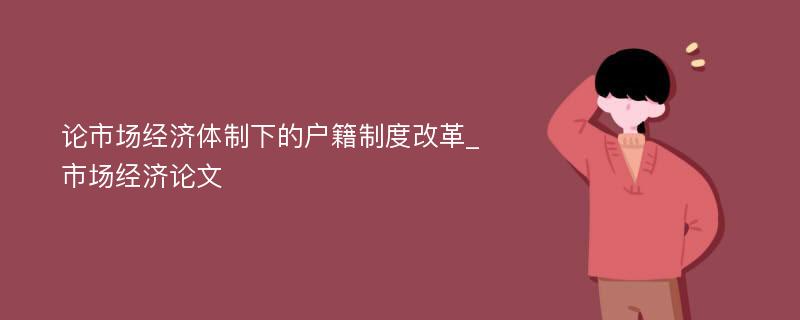 论市场经济体制下的户籍制度改革_市场经济论文