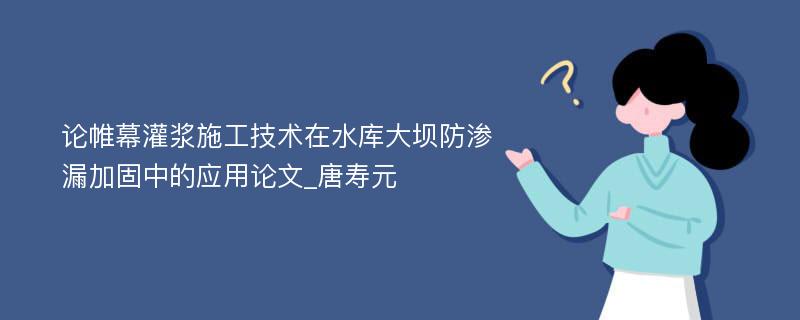 论帷幕灌浆施工技术在水库大坝防渗漏加固中的应用论文_唐寿元