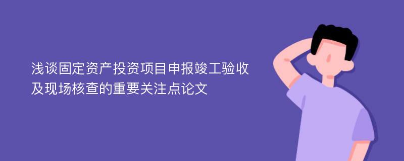 浅谈固定资产投资项目申报竣工验收及现场核查的重要关注点论文