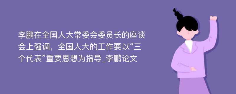 李鹏在全国人大常委会委员长的座谈会上强调，全国人大的工作要以“三个代表”重要思想为指导_李鹏论文