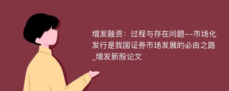 增发融资：过程与存在问题--市场化发行是我国证券市场发展的必由之路_增发新股论文