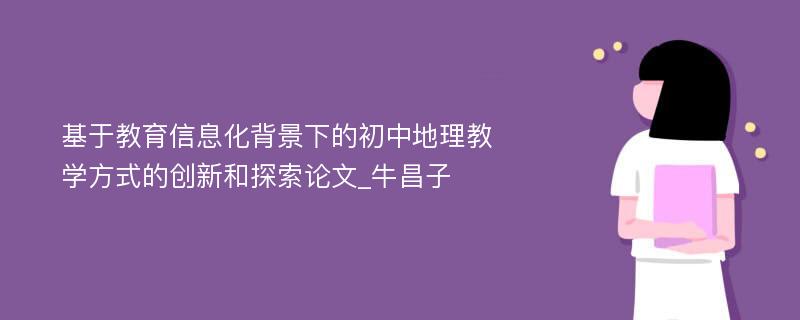 基于教育信息化背景下的初中地理教学方式的创新和探索论文_牛昌子