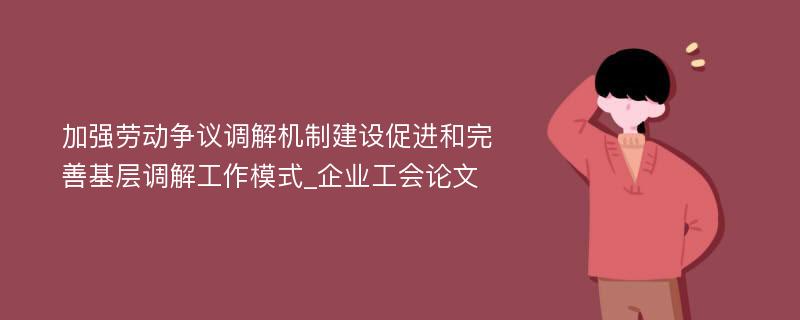 加强劳动争议调解机制建设促进和完善基层调解工作模式_企业工会论文