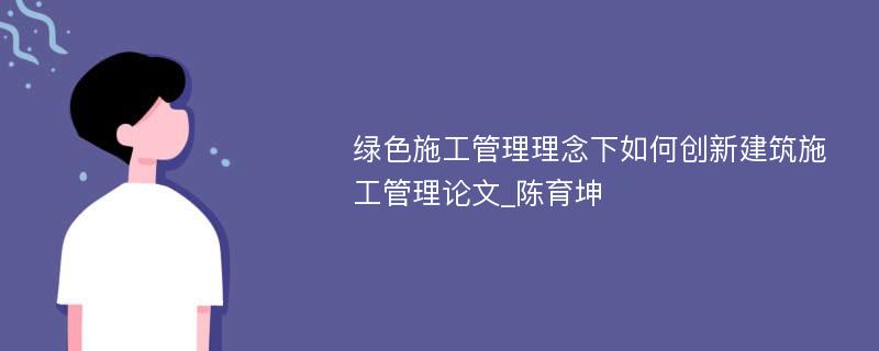 绿色施工管理理念下如何创新建筑施工管理论文_陈育坤