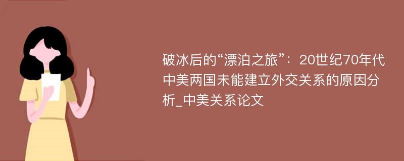 破冰后的“漂泊之旅”：20世纪70年代中美两国未能建立外交关系的原因分析_中美关系论文