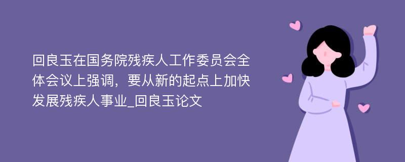 回良玉在国务院残疾人工作委员会全体会议上强调，要从新的起点上加快发展残疾人事业_回良玉论文