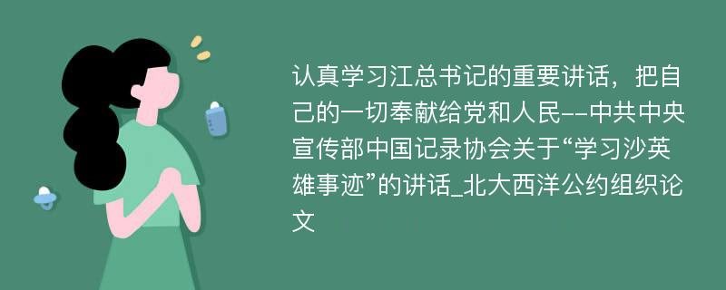 认真学习江总书记的重要讲话，把自己的一切奉献给党和人民--中共中央宣传部中国记录协会关于“学习沙英雄事迹”的讲话_北大西洋公约组织论文