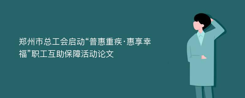 郑州市总工会启动“普惠重疾·惠享幸福”职工互助保障活动论文