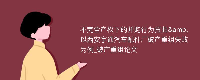 不完全产权下的并购行为扭曲&以西安宇通汽车配件厂破产重组失败为例_破产重组论文