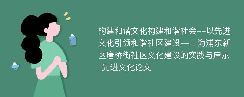 构建和谐文化构建和谐社会--以先进文化引领和谐社区建设--上海浦东新区唐桥街社区文化建设的实践与启示_先进文化论文