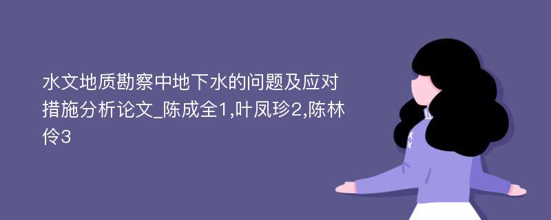 水文地质勘察中地下水的问题及应对措施分析论文_陈成全1,叶凤珍2,陈林伶3