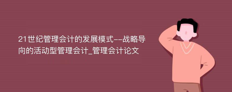 21世纪管理会计的发展模式--战略导向的活动型管理会计_管理会计论文