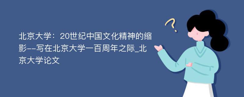 北京大学：20世纪中国文化精神的缩影--写在北京大学一百周年之际_北京大学论文