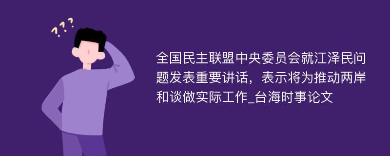 全国民主联盟中央委员会就江泽民问题发表重要讲话，表示将为推动两岸和谈做实际工作_台海时事论文