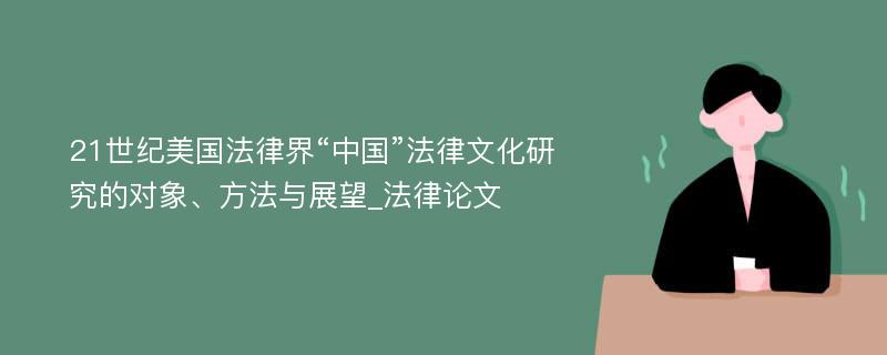 21世纪美国法律界“中国”法律文化研究的对象、方法与展望_法律论文