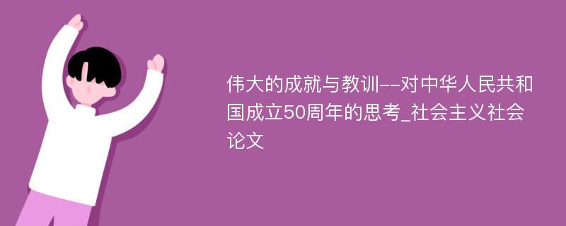 伟大的成就与教训--对中华人民共和国成立50周年的思考_社会主义社会论文