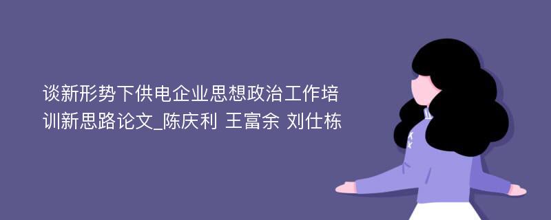 谈新形势下供电企业思想政治工作培训新思路论文_陈庆利 王富余 刘仕栋