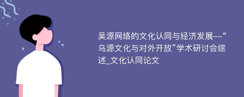 吴源网络的文化认同与经济发展--“乌源文化与对外开放”学术研讨会综述_文化认同论文