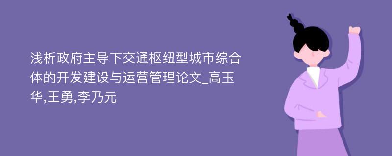 浅析政府主导下交通枢纽型城市综合体的开发建设与运营管理论文_高玉华,王勇,李乃元