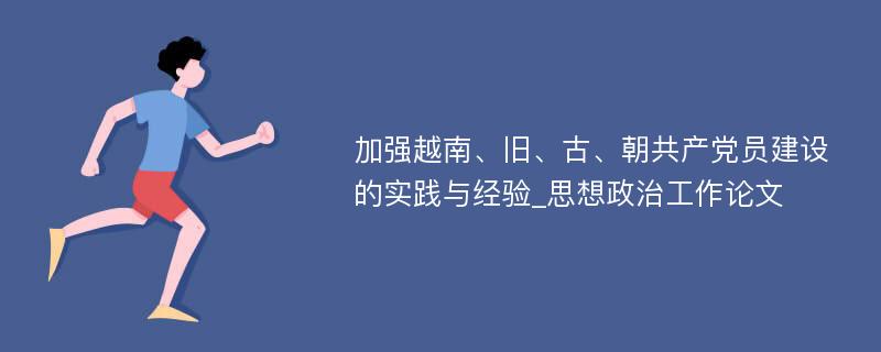 加强越南、旧、古、朝共产党员建设的实践与经验_思想政治工作论文