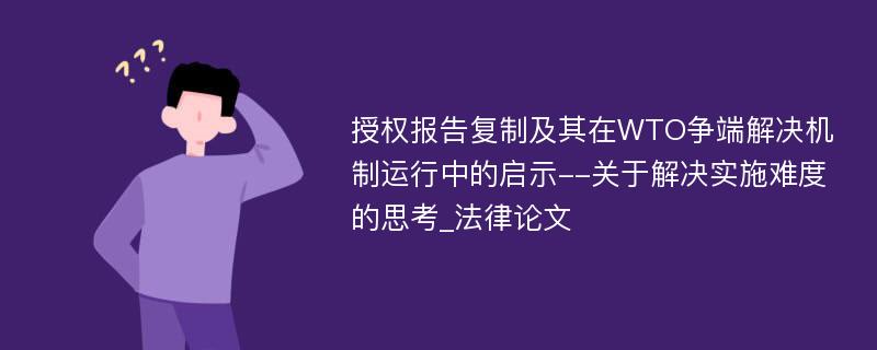 授权报告复制及其在WTO争端解决机制运行中的启示--关于解决实施难度的思考_法律论文