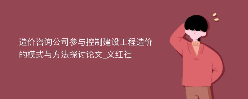 造价咨询公司参与控制建设工程造价的模式与方法探讨论文_义红社