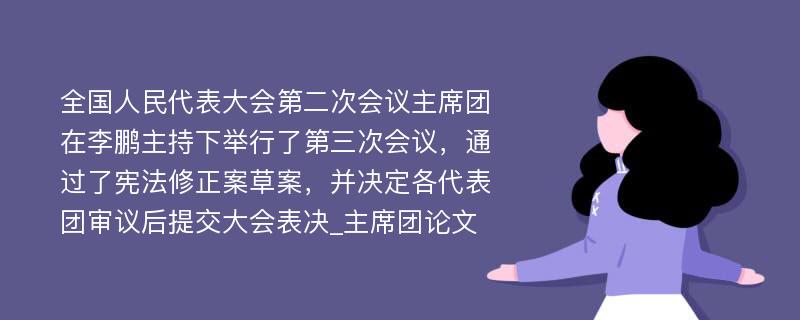 全国人民代表大会第二次会议主席团在李鹏主持下举行了第三次会议，通过了宪法修正案草案，并决定各代表团审议后提交大会表决_主席团论文