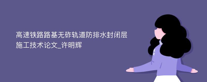 高速铁路路基无砟轨道防排水封闭层施工技术论文_许明辉