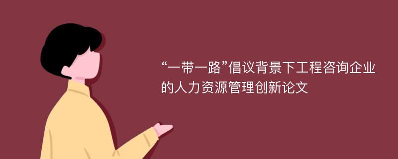 “一带一路”倡议背景下工程咨询企业的人力资源管理创新论文