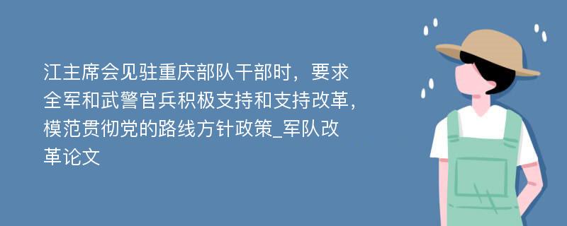 江主席会见驻重庆部队干部时，要求全军和武警官兵积极支持和支持改革，模范贯彻党的路线方针政策_军队改革论文