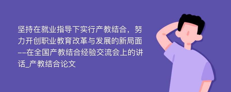 坚持在就业指导下实行产教结合，努力开创职业教育改革与发展的新局面--在全国产教结合经验交流会上的讲话_产教结合论文