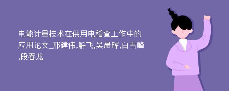 电能计量技术在供用电稽查工作中的应用论文_邢建伟,解飞,吴晨晖,白雪峰,段春龙