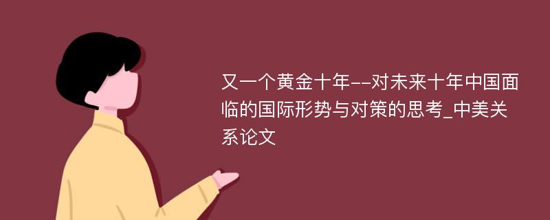 又一个黄金十年--对未来十年中国面临的国际形势与对策的思考_中美关系论文