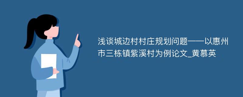 浅谈城边村村庄规划问题——以惠州市三栋镇紫溪村为例论文_黄慕英