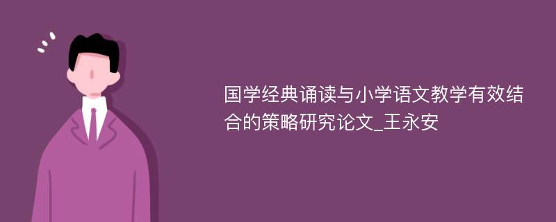 国学经典诵读与小学语文教学有效结合的策略研究论文_王永安