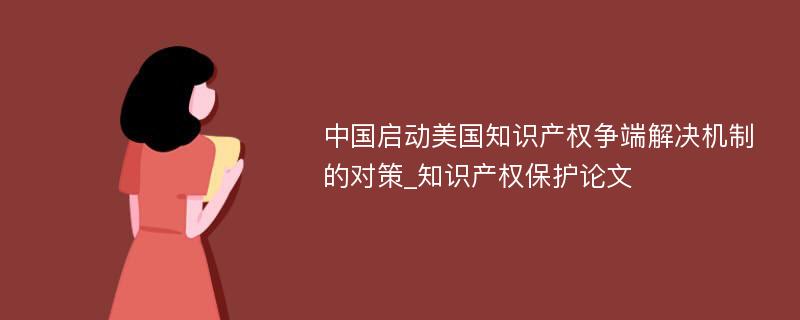中国启动美国知识产权争端解决机制的对策_知识产权保护论文