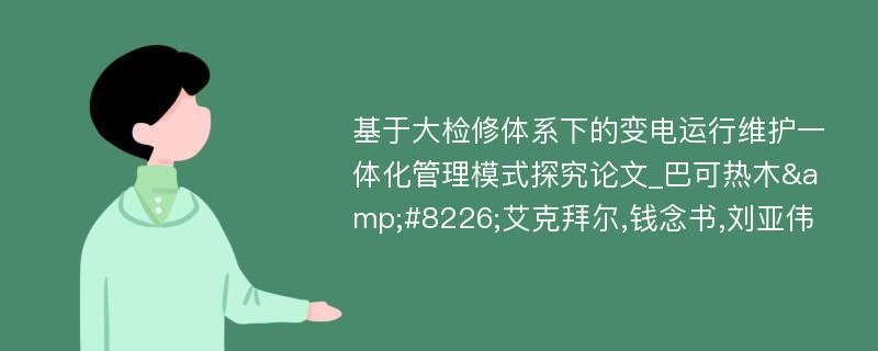 基于大检修体系下的变电运行维护一体化管理模式探究论文_巴可热木&#8226;艾克拜尔,钱念书,刘亚伟