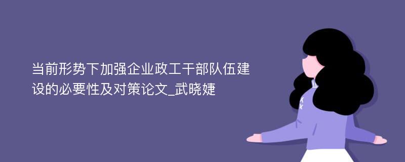 当前形势下加强企业政工干部队伍建设的必要性及对策论文_武晓婕