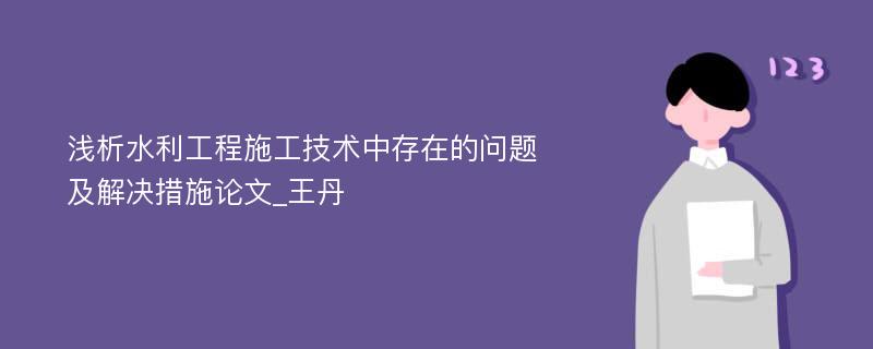 浅析水利工程施工技术中存在的问题及解决措施论文_王丹