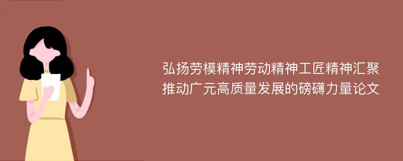 弘扬劳模精神劳动精神工匠精神汇聚推动广元高质量发展的磅礴力量论文