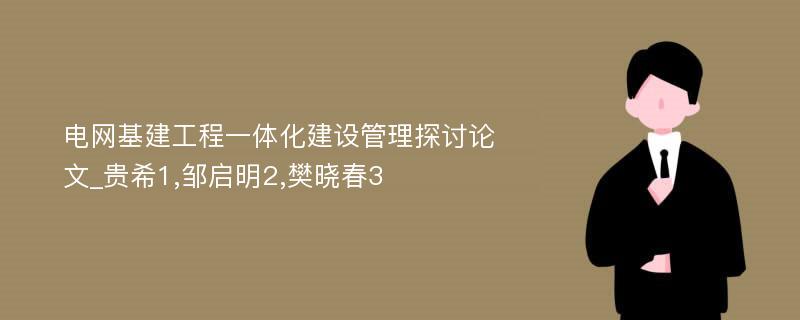 电网基建工程一体化建设管理探讨论文_贵希1,邹启明2,樊晓春3