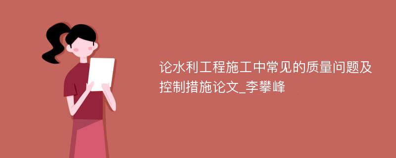 论水利工程施工中常见的质量问题及控制措施论文_李攀峰