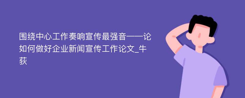 围绕中心工作奏响宣传最强音——论如何做好企业新闻宣传工作论文_牛荻