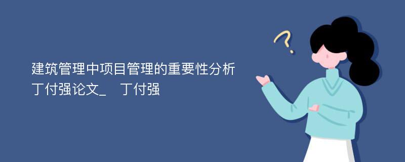 建筑管理中项目管理的重要性分析　丁付强论文_　丁付强