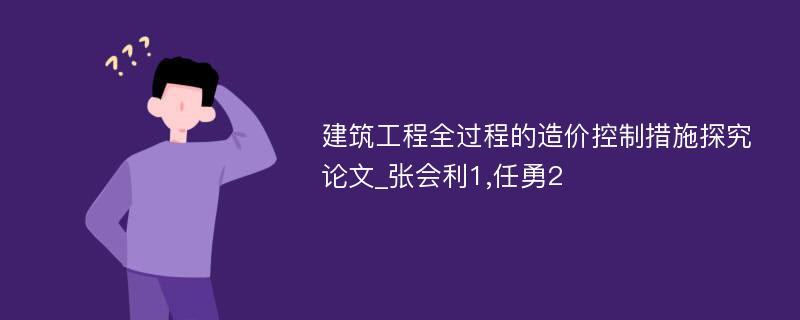 建筑工程全过程的造价控制措施探究论文_张会利1,任勇2