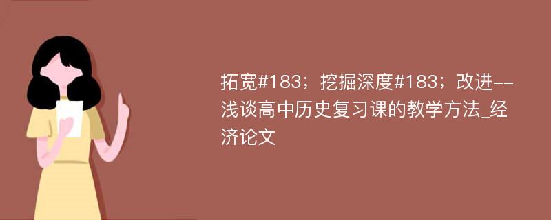 拓宽#183；挖掘深度#183；改进--浅谈高中历史复习课的教学方法_经济论文