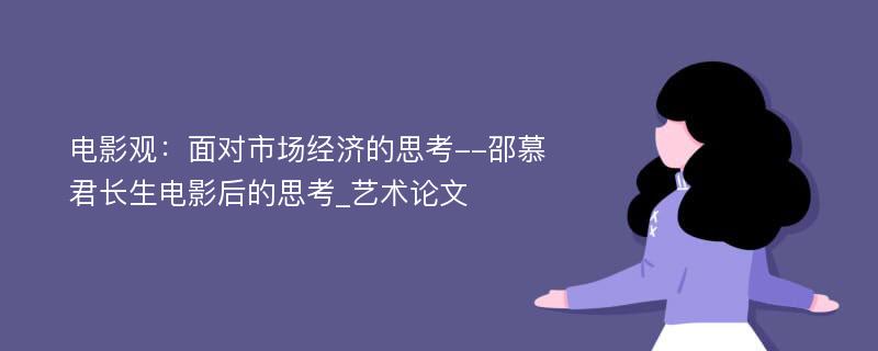 电影观：面对市场经济的思考--邵慕君长生电影后的思考_艺术论文